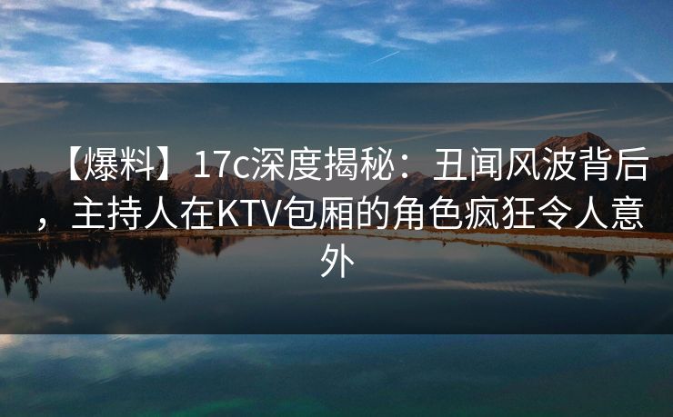 【爆料】17c深度揭秘：丑闻风波背后，主持人在KTV包厢的角色疯狂令人意外