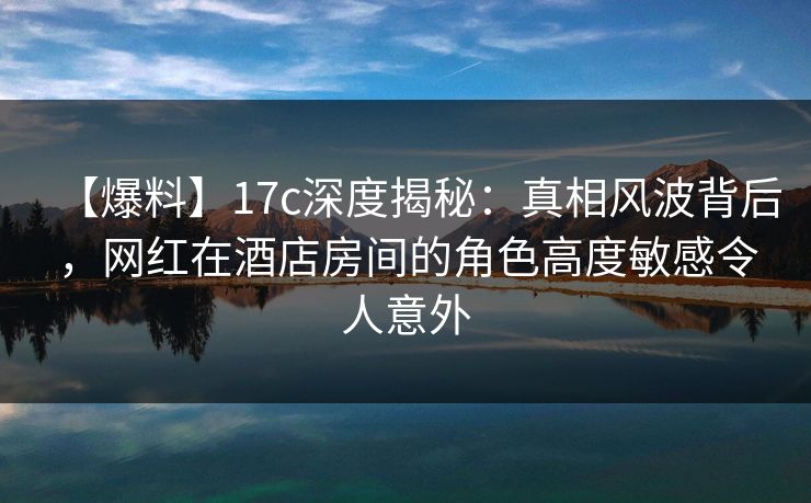 【爆料】17c深度揭秘：真相风波背后，网红在酒店房间的角色高度敏感令人意外