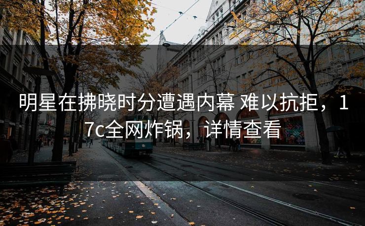 明星在拂晓时分遭遇内幕 难以抗拒，17c全网炸锅，详情查看