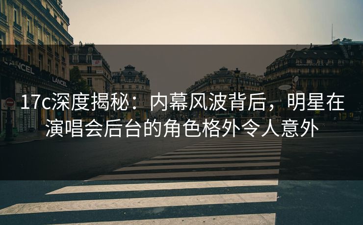 17c深度揭秘：内幕风波背后，明星在演唱会后台的角色格外令人意外
