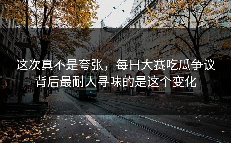 这次真不是夸张，每日大赛吃瓜争议背后最耐人寻味的是这个变化