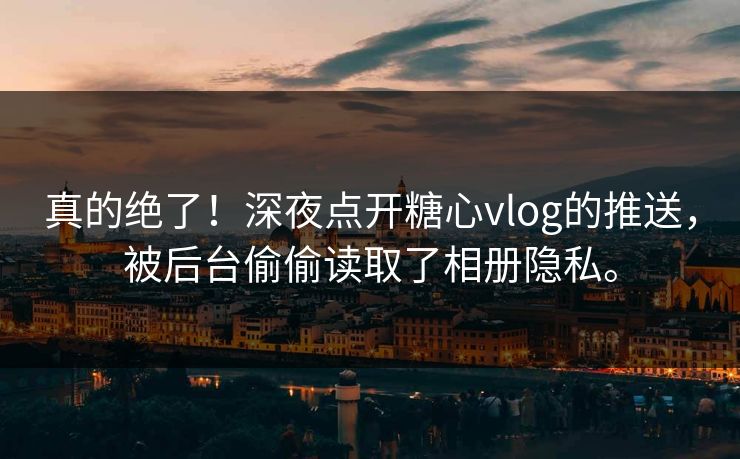 真的绝了！深夜点开糖心vlog的推送，被后台偷偷读取了相册隐私。