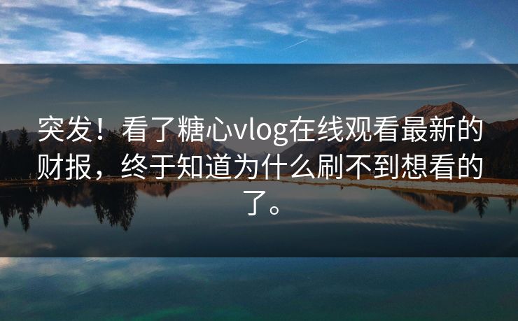 突发！看了糖心vlog在线观看最新的财报，终于知道为什么刷不到想看的了。