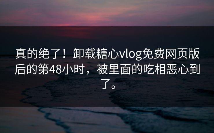 真的绝了！卸载糖心vlog免费网页版后的第48小时，被里面的吃相恶心到了。