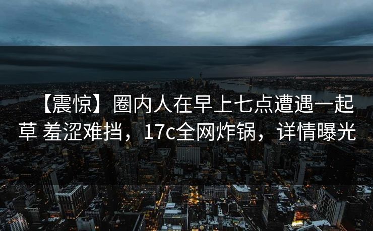 【震惊】圈内人在早上七点遭遇一起草 羞涩难挡，17c全网炸锅，详情曝光