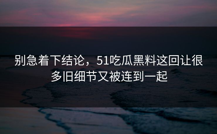 别急着下结论，51吃瓜黑料这回让很多旧细节又被连到一起