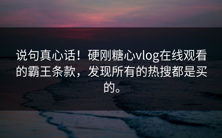 说句真心话！硬刚糖心vlog在线观看的霸王条款，发现所有的热搜都是买的。