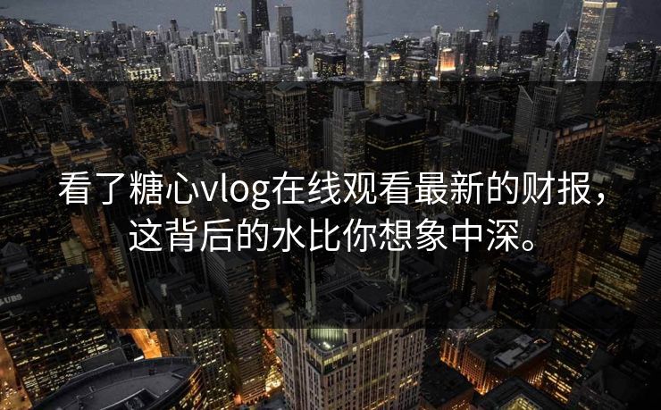 看了糖心vlog在线观看最新的财报，这背后的水比你想象中深。