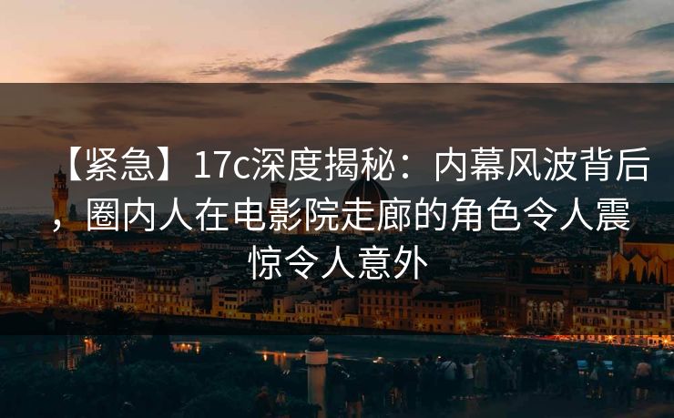 【紧急】17c深度揭秘：内幕风波背后，圈内人在电影院走廊的角色令人震惊令人意外