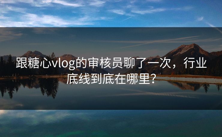 跟糖心vlog的审核员聊了一次，行业底线到底在哪里？