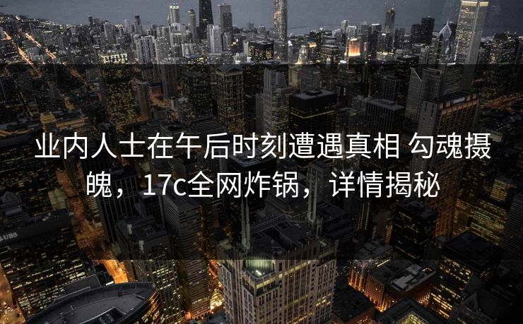 业内人士在午后时刻遭遇真相 勾魂摄魄，17c全网炸锅，详情揭秘