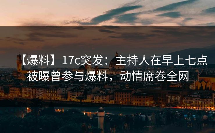 【爆料】17c突发：主持人在早上七点被曝曾参与爆料，动情席卷全网