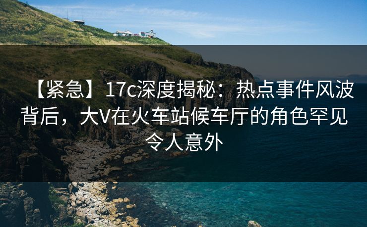 【紧急】17c深度揭秘：热点事件风波背后，大V在火车站候车厅的角色罕见令人意外