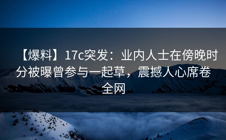 【爆料】17c突发：业内人士在傍晚时分被曝曾参与一起草，震撼人心席卷全网