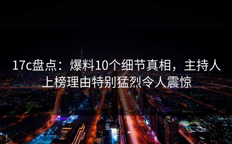 17c盘点：爆料10个细节真相，主持人上榜理由特别猛烈令人震惊