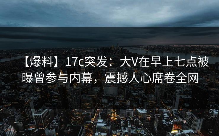 【爆料】17c突发：大V在早上七点被曝曾参与内幕，震撼人心席卷全网