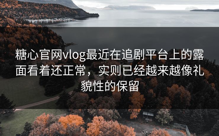 糖心官网vlog最近在追剧平台上的露面看着还正常，实则已经越来越像礼貌性的保留