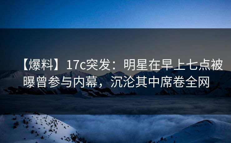 【爆料】17c突发：明星在早上七点被曝曾参与内幕，沉沦其中席卷全网