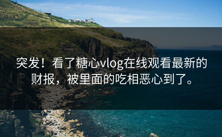 突发！看了糖心vlog在线观看最新的财报，被里面的吃相恶心到了。
