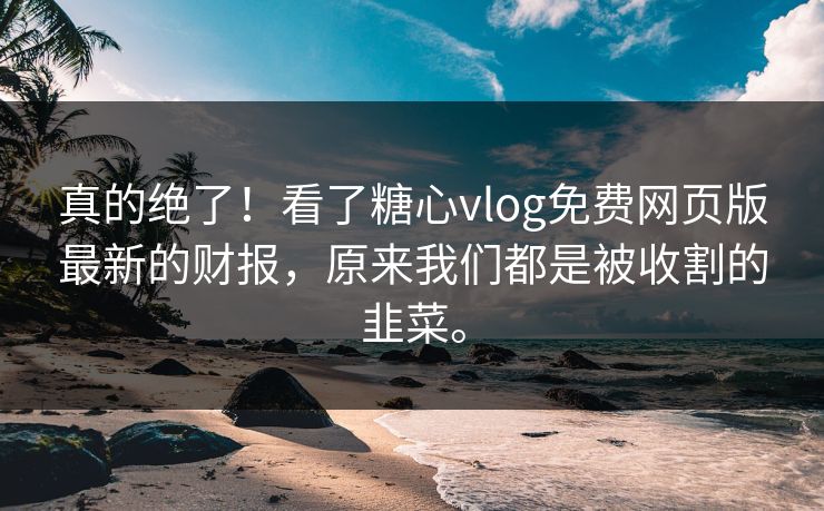 真的绝了！看了糖心vlog免费网页版最新的财报，原来我们都是被收割的韭菜。
