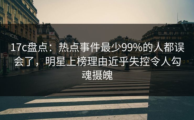 17c盘点：热点事件最少99%的人都误会了，明星上榜理由近乎失控令人勾魂摄魄