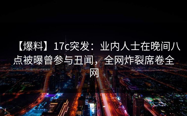 【爆料】17c突发：业内人士在晚间八点被曝曾参与丑闻，全网炸裂席卷全网