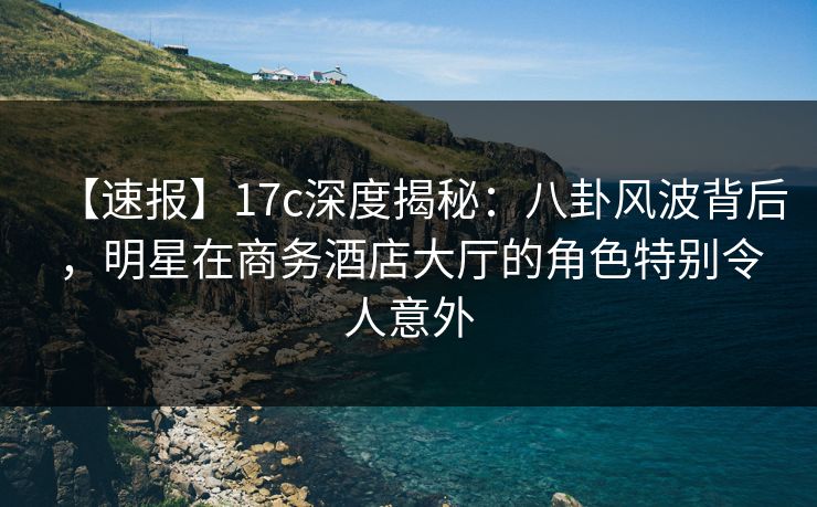 【速报】17c深度揭秘：八卦风波背后，明星在商务酒店大厅的角色特别令人意外