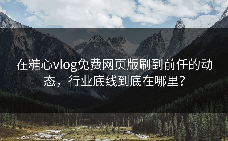 在糖心vlog免费网页版刷到前任的动态，行业底线到底在哪里？