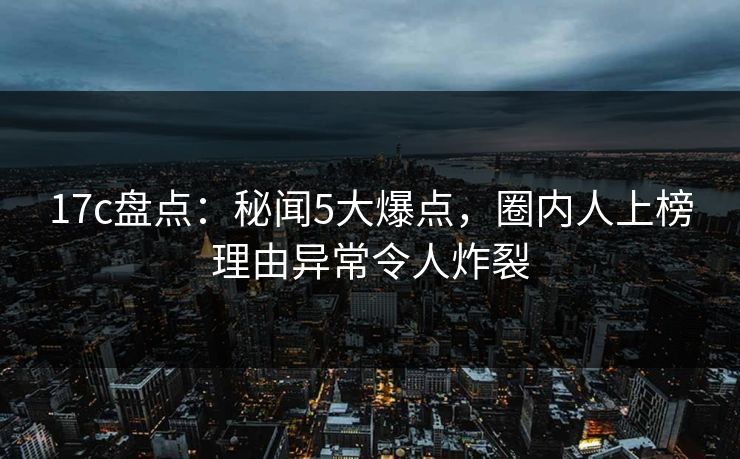 17c盘点：秘闻5大爆点，圈内人上榜理由异常令人炸裂