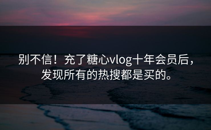 别不信！充了糖心vlog十年会员后，发现所有的热搜都是买的。