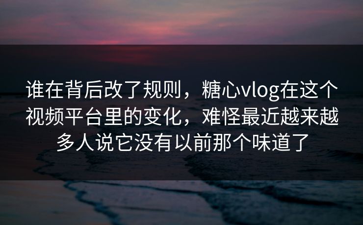 谁在背后改了规则，糖心vlog在这个视频平台里的变化，难怪最近越来越多人说它没有以前那个味道了