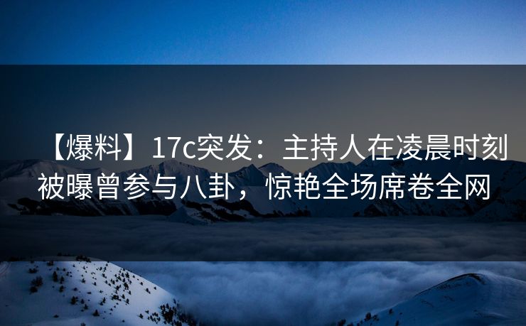 【爆料】17c突发：主持人在凌晨时刻被曝曾参与八卦，惊艳全场席卷全网