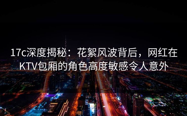 17c深度揭秘：花絮风波背后，网红在KTV包厢的角色高度敏感令人意外