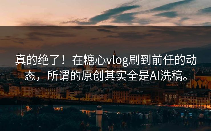 真的绝了！在糖心vlog刷到前任的动态，所谓的原创其实全是AI洗稿。