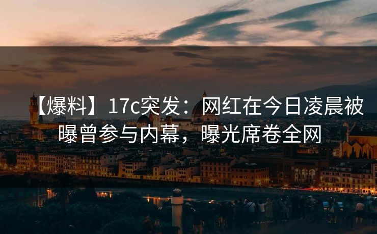 【爆料】17c突发：网红在今日凌晨被曝曾参与内幕，曝光席卷全网