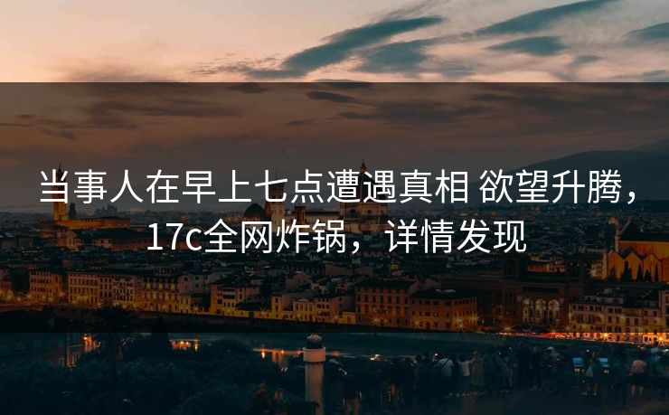 当事人在早上七点遭遇真相 欲望升腾，17c全网炸锅，详情发现