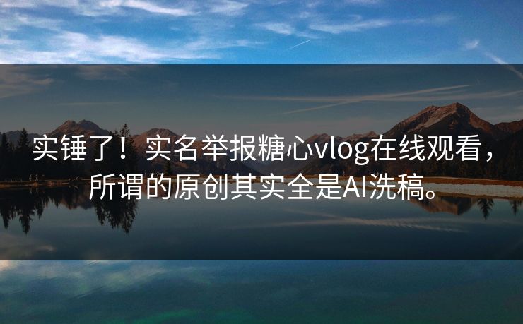 实锤了！实名举报糖心vlog在线观看，所谓的原创其实全是AI洗稿。