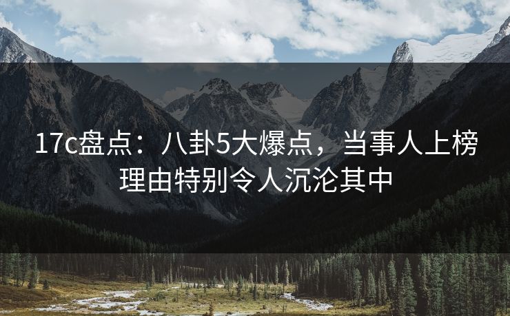 17c盘点：八卦5大爆点，当事人上榜理由特别令人沉沦其中