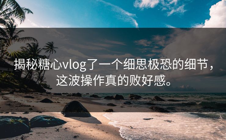 揭秘糖心vlog了一个细思极恐的细节，这波操作真的败好感。