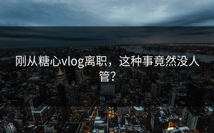 刚从糖心vlog离职，这种事竟然没人管？